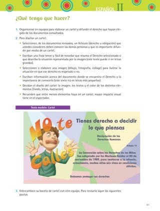 61
IIESPAÑOL
¿Qué tengo que hacer?
1.	 Organícense en equipos para elaborar un cartel y difundir el derecho que hayan ele-
gido de los documentos consultados.
2.	 Para diseñar un cartel:
	 •	 Seleccionen, de los documentos revisados, un Artículo (derecho u obligación) que
ustedes consideren deben conocer las demás personas y que es importante difun-
dir por medio de un cartel.
	 •	 Escriban una frase breve y fácil de recordar que resuma el Derecho seleccionado o
que describa la situación representada por la imagen (este texto puede ir en letras
grandes).
	 •	 Seleccionen o elaboren una imagen (dibujo, fotografía, collage) para ilustrar la
situación en que ese derecho es respetado o no.
	 •	 Escriban información acerca del documento donde se encuentra el Derecho y la
importancia de conocerlo (este texto irá en letras más pequeñas).
	 •	 Decidan el diseño del cartel: la imagen, los textos y el color de los distintos ele-
mentos (fondo, letras, ilustración).
	 •	 Recuerden que entre menos elementos haya en un cartel, mayor impacto visual
tiene en el espectador.
3.	 Intercambien su boceto de cartel con otro equipo. Para revisarlo sigan las siguientes
pautas.
Texto modelo: Cartel
ESPANOL II B1 S02.indd 61 6/12/07 10:14:13 AM
 