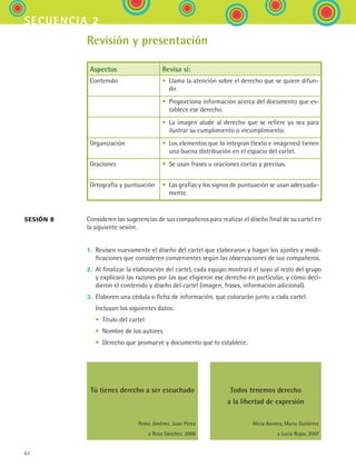 62
secuencia 2
Revisión y presentación
Aspectos Revisa si:
Contenido • Llama la atención sobre el derecho que se quiere difun-
dir.
• Proporciona información acerca del documento que es-
tablece ese derecho.
• La imagen alude al derecho que se refiere ya sea para
ilustrar su cumplimiento o incumplimiento.
Organización • Los elementos que lo integran (texto e imágenes) tienen
una buena distribución en el espacio del cartel.
Oraciones • Se usan frases u oraciones cortas y precisas.
Ortografía y puntuación • Las grafías y los signos de puntuación se usan adecuada-
mente.
Consideren las sugerencias de sus compañeros para realizar el diseño final de su cartel en
la siguiente sesión.
1.	 Revisen nuevamente el diseño del cartel que elaboraron y hagan los ajustes y modi-
ficaciones que consideren convenientes según las observaciones de sus compañeros.
2.	 Al finalizar la elaboración del cartel, cada equipo mostrará el suyo al resto del grupo
y explicará las razones por las que eligieron ese derecho en particular, y cómo deci-
dieron el contenido y diseño del cartel (imagen, frases, información adicional).
3.	 Elaboren una cédula o ficha de información, que colocarán junto a cada cartel.
	 Incluyan los siguientes datos:
	 •	 Título del cartel
	 •	 Nombre de los autores
	 •	 Derecho que promueve y documento que lo establece.
Tú tienes derecho a ser escuchado
Pedro Jiménez, Juan Pérez
y Rosa Sánchez. 2008
Todos tenemos derecho
a la libertad de expresión
Alicia Barrera, Mario Gutiérrez
y Lucía Rojas. 2007
sesión 8
ESPANOL II B1 S02.indd 62 6/12/07 10:14:14 AM
 