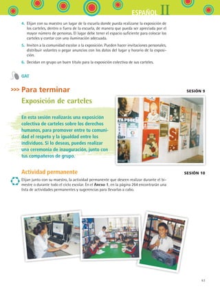 63
IIESPAÑOL
4.	 Elijan con su maestro un lugar de la escuela donde pueda realizarse la exposición de
los carteles, dentro o fuera de la escuela, de manera que pueda ser apreciada por el
mayor número de personas. El lugar debe tener el espacio suficiente para colocar los
carteles y contar con una iluminación adecuada.
5.	 Inviten a la comunidad escolar a la exposición. Pueden hacer invitaciones personales,
distribuir volantes o pegar anuncios con los datos del lugar y horario de la exposi-
ción.
6.	 Decidan en grupo un buen título para la exposición colectiva de sus carteles.
GAT
Para terminar Sesión 9
Exposición de carteles
En esta sesión realizarás una exposición
colectiva de carteles sobre los derechos
humanos, para promover entre tu comuni-
dad el respeto y la igualdad entre los
individuos. Si lo deseas, puedes realizar
una ceremonia de inauguración, junto con
tus compañeros de grupo.
Actividad permanente
Elijan junto con su maestro, la actividad permanente que deseen realizar durante el bi-
mestre o durante todo el ciclo escolar. En el Anexo 1, en la página 264 encontrarán una
lista de actividades permanentes y sugerencias para llevarlas a cabo.
sesión 10
ESPANOL II B1 S02.indd 63 6/12/07 10:14:21 AM
 
