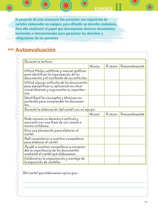 65
IIESPAÑOL
El proyecto de esta secuencia fue presentar una exposición de
carteles elaborados en equipos, para difundir un derecho ciudadano.
Para ello analizaste el papel que desempeñan diversos documentos
nacionales e internacionales para garantizar los derechos y
obligaciones de las personas.
Autoevaluación
Durante la lectura:
Nunca A veces Frecuentemente
Utilicé títulos, subtítulos y marcas gráficas
para identificar la organización de los
documentos y el contenido de sus artículos.
Utilicé algunos artículos de los documentos
para ejemplificar su aplicación en situa-
ciones diversas y argumentar su importan-
cia.
Identifiqué los conceptos y términos im-
portantes para comprender los documen-
tos.
Durante la elaboración del cartel con mi equipo:
Nunca A veces Frecuentemente
Pude resumir un derecho o artículo y
asociarlo con una frase de uso común o
hecho cotidiano.
Hice una planeación para elaborar el
cartel.
Pedí comentarios a nuestros compañeros
para elaborar el cartel.
Ayudé a nuestros compañeros a compren-
der la importancia de los documentos
mediante el cartel que elaboramos.
Colaboré en la organización y montaje de
la exposición de carteles.
Del cartel que elaboramos opino que...
ESPANOL II B1 S02.indd 65 6/12/07 10:14:24 AM
 
