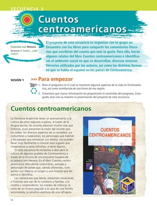 66
secuencia 3
Cuentos
centroamericanos
El proyecto de esta secuencia es organizar con tu grupo un
Encuentro con los libros para compartir los comentarios litera-
rios que escribirás del cuento que más te guste. Para ello, leerás
algunos relatos del libro Cuentos centroamericanos e identifica-
rás el ambiente social en que se desarrollan, diversos recursos
literarios utilizados por los autores, así como las distintas formas
en que se habla el español en los países de Centroamérica.
Para empezar
1.	 Vean el programa en el cual se muestran algunos aspectos de la vida en Centroamé-
rica, así como semblanzas de escritores de esa región.
2.	 Comenten qué nueva información les proporcionó el contenido del programa. Ense-
guida, lean con su maestro la presentación del proyecto de esta secuencia.
sesión 1
Cuentos centroamericanos
La literatura te permite tener un acercamiento a la
cultura de otras regiones o países. A través de la
lengua escrita, los autores plasman mucho más que
historias, pues presentan la visión del mundo que
los rodea: los diversos aspectos de su sociedad, sus
costumbres y tradiciones; los personajes que habitan
y los paisajes que enmarcan sus relatos, nos pueden
llevar muy fácilmente a conocer esos lugares que
imaginamos a veces extraños, a veces lejanos.
En esta secuencia te invitamos a descubrir la
cultura de algunos pueblos de Centroamérica a
través de la lectura de una pequeña muestra de
su producción literaria. En el libro Cuentos centro-
americanos descubrirás costumbres, paisajes y
personajes de países que, siendo diferentes, com-
parten con México un origen y una historia que los
acerca e identifica.
Las narraciones que leerás, presentan situaciones
e historias que van de lo cotidiano y familiar, a lo
insólito y sorprendente: los miedos de infancia, la
visita de un músico popular a la casa de una familia
acomodada, la selvática aventura de una refrigera-
Conexión con Historia
Secuencia 7: Cambia... ¿todo
cambia?
ESPANOL II B1 S03.indd 66 6/11/07 8:48:33 PM
 