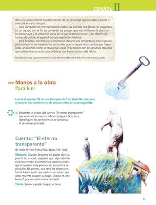 IIESPAÑOL
67
dora y la sorprendente transformación de un personaje que no sabe si sueña o
vive una extraña fantasía.
Para compartir las interpretaciones sobre los cuentos que leerás, te integrarás
en un equipo con el fin de comentar los pasajes que más te llamen la atención:
los personajes y el ambiente social en el que se desenvuelven y las diferentes
formas de utilizar el español en esta región de América.
Para finalizar, escribirás un comentario literario que presentarás ante el grupo
para compartir las impresiones personales que te dejaron los cuentos que hayas
leído, analizando cómo se relacionan estas impresiones con los recursos literarios
que utilizó el autor y las características que hacen único cada relato.
Poli Délano (comp.). Cuentos centroamericanos. Barcelona: SEP/ Andrés Bello, Rincones de Lectura, 2000.
Manos a la obra
Para leer
Leerás el cuento “El eterno transparente” de Linda Berrón, para
reconocer los sentimientos de desconcierto de la protagonista.
3.	 Escuchen la lectura del cuento “El eterno transparente” 	
que realizará el maestro. Mientras siguen la lectura, 	
identifiquen los sentimientos de Deyanira, 	
el personaje principal.
Cuento: “El eterno
transparente”
de Linda Berrón (Costa Rica) (págs.185-190).
Sinopsis: Cuando Deyanira no puede abrir la
puerta de su casa, sospecha que algo extraño
está ocurriendo; al ponerse sus zapatos y notar
que le quedan muy grandes, no encuentra ex-
plicación. De pronto, una serie de desencuen-
tros le harán sentir que nadie la reconoce, que
otras mujeres ocupan su lugar. ¿Acaso es una
broma?, ¿es un sueño o una fantasía?
Temas: temor a perder lo que se tiene.
ESPANOL II B1 S03.indd 67 6/11/07 8:48:41 PM
 