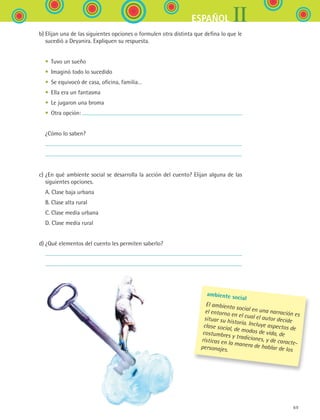 IIESPAÑOL
69
	 b)	Elijan una de las siguientes opciones o formulen otra distinta que defina lo que le
sucedió a Deyanira. Expliquen su respuesta.
	 	 •	 Tuvo un sueño
	 	 •	 Imaginó todo lo sucedido
	 	 •	 Se equivocó de casa, oficina, familia…
	 	 •	 Ella era un fantasma
	 	 •	 Le jugaron una broma
	 	 •	 Otra opción:
	 	 ¿Cómo lo saben?
	 	
	 	
	 c)	¿En qué ambiente social se desarrolla la acción del cuento? Elijan alguna de las
siguientes opciones.
	 	 A. Clase baja urbana
	 	 B. Clase alta rural
	 	 C. Clase media urbana
	 	 D. Clase media rural
	 d)	¿Qué elementos del cuento les permiten saberlo?
	 	
	 	
ambiente social
El ambiento social en una narración es
el entorno en el cual el autor decidesituar su historia. Incluye aspectos declase social, de modos de vida, decostumbres y tradiciones, y de caracte-
rísticas en la manera de hablar de lospersonajes.
ESPANOL II B1 S03.indd 69 6/11/07 8:48:43 PM
 