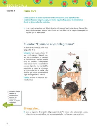 70
secuencia 3
Para leer
Leerás cuentos de otros escritores centroamericanos para identificar las
características de los personajes, así como algunos lugares de Centroamérica
donde se desarrollan las historias.
1.	 Lean en voz alta el cuento “El miedo a los telegramas”, del costarricense Samuel Ro-
vinsky. Mientras leen, pongan atención en las características de los personajes y en los
lugares que se mencionan.
Cuento: “El miedo a los telegramas”
de Samuel Rovinsky (Costa Rica)
(págs. 203-211).
Sinopsis: Las malas noticias lle-
gan en telegramas: ésta es la ima-
gen que se queda en la memoria
de un niño que a los seis años de
edad no alcanza a comprender
todo lo que ocurre a su alrededor,
aunque sí percibe con claridad los
apuros de su madre y hermanas,
la enfermedad de su padre y las
noticias que llegan desde Polonia,
lugar de origen de su familia.
Temas: miedos de infancia, rela-
ción familiar.
El texto dice...
2.	 Lean la siguiente descripción del protagonista de “El miedo a los telegramas”. Luego,
elijan otro personaje del cuento (uno por equipo) y escriban sus características.
sesión 2
Durante la lectura,
busca en el
diccionario las
palabras que
desconozcas y
escribe tus propias
definiciones.
BIBLIOTECA
ESPANOL II B1 S03.indd 70 6/11/07 8:48:45 PM
 