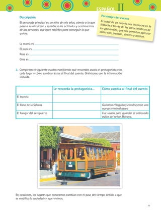 IIESPAÑOL
71
	 Descripción
	 El personaje principal es un niño de seis años, atento a lo que
pasa a su alrededor y sensible a las actitudes y sentimientos
de las personas, que hace rabietas para conseguir lo que
quiere.
	 La mamá es
	 El papá es
	 Rosa es
	 Gina es
3.	 Completen el siguiente cuadro escribiendo qué recuerdos asocia el protagonista con
cada lugar y cómo cambian éstos al final del cuento. Oriéntense con la información
incluida.
Le recuerda la protagonista… Cómo cambia al final del cuento
El tranvía
El llano de la Sabana Quitaron el laguito y construyeron una
nueva terminal aérea
El hangar del aeropuerto Fue usado para guardar el anticuado
avión del señor Macaya.
En ocasiones, los lugares que conocemos cambian con el paso del tiempo debido a que
se modifica la sociedad en que vivimos.
Personajes del cuento
El autor de un cuento nos involucra en la
historia a través de las características de
los personajes, que nos permiten apreciar
cómo son, piensan, sienten y actúan.
ESPANOL II B1 S03.indd 71 6/11/07 8:48:46 PM
 