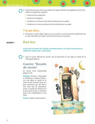 72
secuencia 3
4.	 Comenten por qué creen que cambian los lugares donde el protagonista creció. Con-
sideren los siguientes aspectos:
	 •	 Aumento de la población
	 •	 Avances tecnológicos
	 •	 Cambios en el ritmo de vida de los habitantes de la ciudad
	 •	 Cambios en el nivel económico de los habitantes de la ciudad
Y tú qué dices...
5.	 Comenten si existe algún lugar que les recuerde un acontecimiento significativo de
su vida. Describan ese lugar y los sentimientos que les provoca.
Para leer
Leerás otra narración de Cuentos centroamericanos, en la que reconocerás los
ambientes sociales que se presentan.
1.	 Lean el cuento “Bocado de viento”, que se desarrolla en una aldea en medio de la
selva guatemalteca.
sesión 3
Cuento: “Bocado
de viento”
de Arturo Arias (Guatemala)
(págs.15-47).
Sinopsis: Petronio y Romualda
se establecen en Nuevo Amane-
cer, una aldea en medio de la
selva. Un día, Petronio tiene una
gran ocurrencia que los lleva a
vivir todo tipo de sobresaltos:
poner un puesto de refrescos en
la selva, para lo que es necesario
llevar una refrigeradora en una
balsa.
Temas: ilusión y sobrevivencia.
ESPANOL II B1 S03.indd 72 6/11/07 8:48:48 PM
 