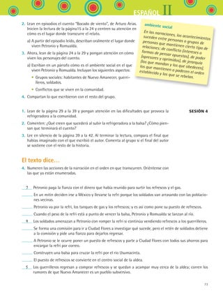 IIESPAÑOL
73
2.	 Lean en episodios el cuento “Bocado de viento”, de Arturo Arias.
Inicien la lectura de la página15 a la 24 y centren su atención en
cómo es el lugar donde transcurre el relato.
	 a)	A partir del episodio leído, describan oralmente el lugar donde
viven Petronio y Romualda.
3.	 Ahora, lean de la página 24 a la 29 y pongan atención en cómo
viven los personajes del cuento.
	 a)	Escriban en un párrafo cómo es el ambiente social en el que
viven Petronio y Romualda. Incluyan los siguientes aspectos:
	 	 •	 Grupos sociales: habitantes de Nuevo Amanecer, guerri-
lleros, soldados.
	 	 •	 Conflictos que se viven en la comunidad.
4.	 Compartan lo que escribieron con el resto del grupo.
1.	 Lean de la página 29 a la 39 y pongan atención en las dificultades que provoca la
refrigeradora a la comunidad.
2.	 Comenten: ¿Qué creen que sucederá al subir la refrigeradora a la balsa? ¿Cómo pien-
san que terminará el cuento?
3.	 Lee en silencio de la página 39 a la 42. Al terminar la lectura, compara el final que
habías imaginado con el que escribió el autor. Comenta al grupo si el final del autor
se sostiene con el resto de la historia.
El texto dice…
4.	 Numeren las acciones de la narración en el orden en que transcurren. Oriéntense con
las que ya están enumeradas.
Sesión 4 
   7    Petronio paga la fianza con el dinero que había reunido para surtir los refrescos y el gas.
 En un mitin deciden irse a México y llevarse la refri porque los soldados van arrasando con las poblacio-
nes vecinas.
 Petronio va por la refri, los tanques de gas y los refrescos; y es así como pone su puesto de refrescos.
 Cuando el peso de la refri está a punto de vencer la balsa, Petronio y Romualda se lanzan al río.
   4    Los soldados amenazan a Petronio con romper la refri si continúa vendiendo refrescos a los guerrilleros.
 Se forma una comisión para ir a Ciudad Flores a investigar qué sucede, pero el retén de soldados detiene
a la comisión y pide una fianza para dejarlos regresar.
 A Petronio se le ocurre poner un puesto de refrescos y parte a Ciudad Flores con todos sus ahorros para
encargar la refri por correo.
 Construyen una balsa para cruzar la refri por el río Usumacinta.
 El puesto de refrescos se convierte en el centro social de la aldea.
   5    Los guerrilleros regresan a comprar refrescos y se quedan a acampar muy cerca de la aldea; corren los
rumores de que Nuevo Amanecer es un pueblo subversivo.
ambiente social
En las narraciones, los acontecimientos
suceden entre personas o grupos depersonas que mantienen cierto tipo derelaciones: de conflicto (intereses oformas de pensar opuestas), de poder(opresores y oprimidos), de jerarquía(los que mandan y los que obedecen),los que mantienen o padecen el ordenestablecido y los que se rebelan.
ESPANOL II B1 S03.indd 73 6/11/07 8:48:49 PM
 