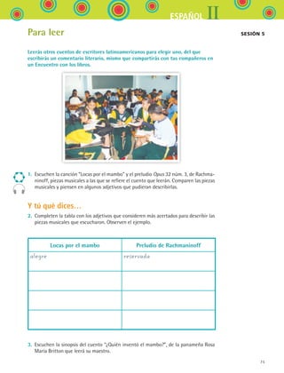 IIESPAÑOL
75
Para leer
Leerás otros cuentos de escritores latinoamericanos para elegir uno, del que
escribirás un comentario literario, mismo que compartirás con tus compañeros en
un Encuentro con los libros.
1.	 Escuchen la canción “Locas por el mambo” y el preludio Opus 32 núm. 3, de Rachma-
ninoff, piezas musicales a las que se refiere el cuento que leerán. Comparen las piezas
musicales y piensen en algunos adjetivos que pudieran describirlas.
Y tú qué dices…
2.	 Completen la tabla con los adjetivos que consideren más acertados para describir las
piezas musicales que escucharon. Observen el ejemplo.
Locas por el mambo Preludio de Rachmaninoff
alegre reservada
3.	 Escuchen la sinopsis del cuento “¿Quién inventó el mambo?”, de la panameña Rosa
María Britton que leerá su maestro.
Sesión 5 
ESPANOL II B1 S03.indd 75 6/11/07 8:48:52 PM
 