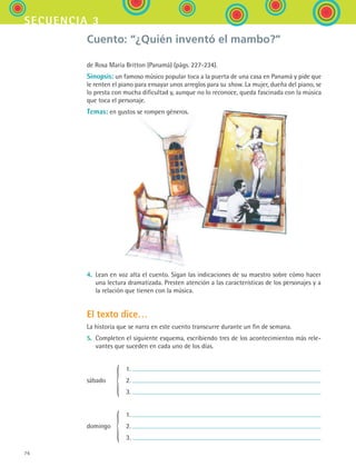 76
secuencia 3
Cuento: “¿Quién inventó el mambo?”
de Rosa María Britton (Panamá) (págs. 227-234).
Sinopsis: un famoso músico popular toca a la puerta de una casa en Panamá y pide que
le renten el piano para ensayar unos arreglos para su show. La mujer, dueña del piano, se
lo presta con mucha dificultad y, aunque no lo reconoce, queda fascinada con la música
que toca el personaje.
Temas: en gustos se rompen géneros.
4.	 Lean en voz alta el cuento. Sigan las indicaciones de su maestro sobre cómo hacer
una lectura dramatizada. Presten atención a las características de los personajes y a
la relación que tienen con la música.
El texto dice…
La historia que se narra en este cuento transcurre durante un fin de semana.
5.	 Completen el siguiente esquema, escribiendo tres de los acontecimientos más rele-
vantes que suceden en cada uno de los días.
	 	 1.
sábado	
{	 2.
		 	 3.	
	 	 1.
domingo	
{	 2.
		 	 3.
ESPANOL II B1 S03.indd 76 6/11/07 8:48:59 PM
 