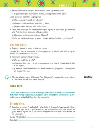 IIESPAÑOL
77
6.	 Relean el párrafo de la página 232 que inicia con el siguiente diálogo:
	 “—La postura correcta para tocar el piano [...] listos para atacar las teclas.”
Luego respondan oralmente las preguntas:
	 a)	¿Cuál personaje recuerda las palabras?
	 b)	¿Quién da las instrucciones para tocar el piano?
	 c)	¿Quién narra el recuerdo y las instrucciones?
7.	 Listen a los personajes del cuento e identifiquen alguno de los diálogos que dice cada
uno. Posteriormente respondan estas preguntas:
	 a)	¿Hay algún personaje que no tenga diálogos?
	 b)	¿Por qué piensan que estos personajes no expresan sus opiniones en el cuento?
Y tú que dices…
8.	 Relean en silencio la última oración del cuento:
“Los ojos de la niña se humedecen de tristeza y sentada al piano le dice adiós al rey del
mambo con una temblorosa sonatina.”
9.	 Respondan las siguientes preguntas.
	 a)	¿Por qué está triste la niña?
	 b)	¿Creen que doña Isabel y su hija tenían ganas de ir al show de Pérez Pradoff? ¿Qué
se los impide?
	 c)	¿Creen que el destino de la niña sea convertirse en una gran pianista como quieren
sus padres? ¿Por qué?
1.	 Observen el video acerca del llamado “Rey del mambo”, a quien se hace referencia en
el cuento que leyeron en la sesión anterior.
Para leer
Leerás para caracterizar a los personajes del cuento e identificar su manera
de hablar. Puedes incluir estos aspectos en el comentario literario que escri-
birás para la actividad final de esta secuencia.
El texto dice…
2.	 Describan al músico Pérez Pradoff y a la dueña de la casa. Incluyan características
como: qué ropa visten, a qué se dedican, qué actitudes muestran, qué música les
gusta. Relean algunas partes del cuento para poder identificar las características de
los personajes.
Dámaso Pérez Pradoff
Doña Isabel
Sesión 6 
ESPANOL II B1 S03.indd 77 6/11/07 8:48:59 PM
 