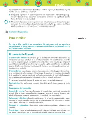 IIESPAÑOL
79
“los ojos de la niña se humedecen de tristeza y sentada al piano, le dice adiós al rey del
mambo con una temblorosa sonatina.”
8.	 Indaguen el significado de los extranjerismos que encontraron e indiquen lo que sig-
nifican y de qué lengua provienen. Comparen los términos y el significado con la
forma de hablar en su comunidad.
9.	 Mencionen algunos de los extranjerismos que utilizan ustedes u otras personas que
conozcan. Comenten: ¿Saben de qué idioma provienen? ¿Por qué razones se utilizan
palabras extranjeras o extranjerismos y no palabras en español?
Interactivo Crucigramas
Para escribir
En esta sesión escribirás un comentario literario acerca de un cuento o
narración que te guste o conozcas, para compartirlo con tus compañeros en
un Encuentro con los libros.
El comentario literario
El comentario literario es un texto que se escribe con la finalidad de expresar las
impresiones que causó la lectura de un cuento, narración u otra obra literaria, a partir de
la historia, los personajes, la recreación de los ambientes u otros recursos que emplea el
autor. El comentario literario incluye impresiones, las explica y justifica con el análisis de
algunos detalles específicos del cuento o con la forma en que éstos pueden ser interpre-
tados como un conjunto.
El comentarista presenta a sus lectores algunos aspectos del texto y pone de manifies-
to su punto de vista sobre los valores literarios que descubrió al leer esa obra. Va más allá
de la anécdota (la historia) y pretende profundizar en aspectos de contenido (los aspec-
tos sociales que aborda), de estilo (cómo está escrito, el lenguaje utilizado).
Al escribir un comentario literario de un cuento, toma en cuenta lo siguiente:
Destinatarios. Con quién vas a compartir tu análisis y reflexiones respecto al texto
leído.
Organización del contenido
Sinopsis del cuento. Presentas información de lo que trata el cuento o la narración. La
sinopsis debe ser breve, pues su función no es volver a contar la historia, sino presentar
sólo la información necesaria para entender el sentido de tus comentarios.
Opiniones y reflexiones. Das información acerca de lo que piensas y opinas del texto,
tomando en cuenta todos los aspectos que te hayan parecido más interesantes o impor-
tantes, ya sea del tema, o el tratamiento literario.
Ejemplos o explicaciones. Puntualizas y sustentas tus opiniones y reflexiones con
ejemplos.
Conclusiones. Llegas a conclusiones que pueden ser una invitación a que otras perso-
nas lean el cuento o para que tú u otros lo relean desde un nuevo punto de vista.
Sesión 7
ESPANOL II B1 S03.indd 79 6/11/07 8:48:59 PM
 