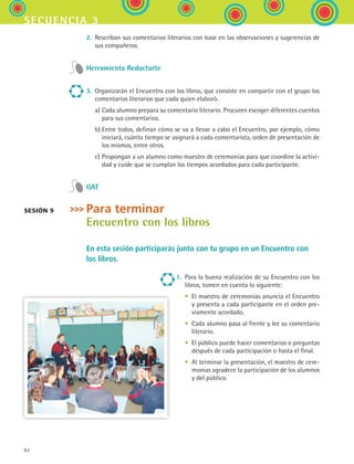 82
secuencia 3
2.	 Rescriban sus comentarios literarios con base en las observaciones y sugerencias de
sus compañeros.
Herramienta Redactarte
3.	 Organizarán el Encuentro con los libros, que consiste en compartir con el grupo los
comentarios literarios que cada quien elaboró.
	 a)	Cada alumno prepara su comentario literario. Procuren escoger diferentes cuentos
para sus comentarios.
	 b)	Entre todos, definan cómo se va a llevar a cabo el Encuentro, por ejemplo, cómo
iniciará, cuánto tiempo se asignará a cada comentarista, orden de presentación de
los mismos, entre otros.
	 c)	Propongan a un alumno como maestro de ceremonias para que coordine la activi-
dad y cuide que se cumplan los tiempos acordados para cada participante.
GAT
Para terminar
Encuentro con los libros
En esta sesión participarás junto con tu grupo en un Encuentro con
los libros.
1. Para la buena realización de su Encuentro con los
libros, tomen en cuenta lo siguiente:
	 •	 El maestro de ceremonias anuncia el Encuentro
y presenta a cada participante en el orden pre-
viamente acordado.
	 •	 Cada alumno pasa al frente y lee su comentario
literario.
	 •	 El público puede hacer comentarios o preguntas
después de cada participación o hasta el final.
	 •	 Al terminar la presentación, el maestro de cere-
monias agradece la participación de los alumnos
y del público.
Sesión 9
ESPANOL II B1 S03.indd 82 6/11/07 8:49:02 PM
 