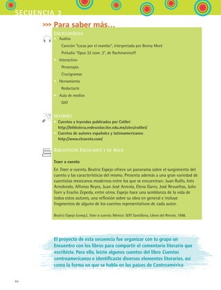 84
secuencia 3
Para saber más…
ENCICLOMEDIA
•	 Audios
	   Canción “Locas por el mambo”, interpretada por Benny Moré
	   Preludio “Opus 32 núm. 3”, de Rachmaninoff
•	 Interactivo
	   Personajes
	   Crucigramas
•	 Herramienta
	   Redactarte
•	 Aula de medios
	   GAT
INTERNET
•  Cuentos y leyendas publicados por Colibrí 
http://biblioteca.redescolar.ilce.edu.mx/sites/colibri/
•  Cuentos de autores españoles y latinoamericanos 
http://www.elcuento.com/
BIBLIOTECAS ESCOLARES Y DE AULA
Traer a cuento
En Traer a cuento, Beatriz Espejo ofrece un panorama sobre el surgimiento del
cuento y las características del mismo. Presenta además a una gran variedad de
cuentistas mexicanos modernos entre los que se encuentran: Juan Rulfo, Inés
Arredondo, Alfonso Reyes, Juan José Arreola, Elena Garro, José Revueltas, Julio
Torri y Eraclio Zepeda, entre otros. Espejo hace una semblanza de la vida de
todos estos autores, una reflexión sobre su obra en general e incluye
fragmentos de alguno de los cuentos representativos de cada autor.
Beatriz Espejo (comp.). Traer a cuento. México: SEP/ Santillana, Libros del Rincón, 1998.
El proyecto de esta secuencia fue organizar con tu grupo un
Encuentro con los libros para compartir el comentario literario que
escribiste. Para ello, leíste algunos cuentos del libro Cuentos
centroamericanos e identificaste diversos elementos literarios, así
como la forma en que se habla en los países de Centroamérica.
ESPANOL II B1 S03.indd 84 6/11/07 8:49:14 PM
 