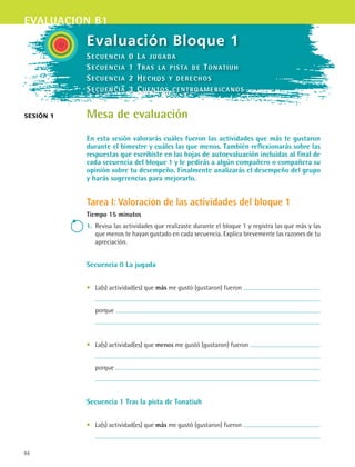evaluacion b1
86
sesión 1
Evaluación Bloque 1
Mesa de evaluación
En esta sesión valorarás cuáles fueron las actividades que más te gustaron
durante el bimestre y cuáles las que menos. También reflexionarás sobre las
respuestas que escribiste en las hojas de autoevaluación incluidas al final de
cada secuencia del bloque 1 y le pedirás a algún compañero o compañera su
opinión sobre tu desempeño. Finalmente analizarás el desempeño del grupo
y harás sugerencias para mejorarlo.
Tarea I: Valoración de las actividades del bloque 1
Tiempo 15 minutos
1.	 Revisa las actividades que realizaste durante el bloque 1 y registra las que más y las
que menos te hayan gustado en cada secuencia. Explica brevemente las razones de tu
apreciación.
Secuencia 0 La jugada
•	 La(s) actividad(es) que más me gustó (gustaron) fueron
	
	 porque
	
•	 La(s) actividad(es) que menos me gustó (gustaron) fueron
	
	 porque
	
Secuencia 1 Tras la pista de Tonatiuh
•	 La(s) actividad(es) que más me gustó (gustaron) fueron
	
Secuencia 0 La jugada
Secuencia 1 Tras la pista de Tonatiuh
Secuencia 2 Hechos y derechos
Secuencia 3 Cuentos centroamericanos
ESPANOL II B1 SEVA.indd 86 6/11/07 9:09:29 PM
 