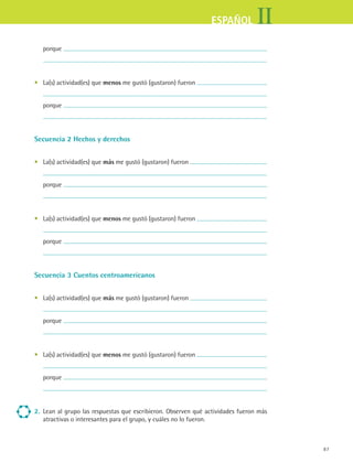 IIESPAÑOL
87
	 porque
	
•	 La(s) actividad(es) que menos me gustó (gustaron) fueron
	
	 porque
	
Secuencia 2 Hechos y derechos
•	 La(s) actividad(es) que más me gustó (gustaron) fueron
	
	 porque
	
•	 La(s) actividad(es) que menos me gustó (gustaron) fueron
	
	 porque
	
Secuencia 3 Cuentos centroamericanos
•	 La(s) actividad(es) que más me gustó (gustaron) fueron
	
	 porque
	
•	 La(s) actividad(es) que menos me gustó (gustaron) fueron
	
	 porque
	
2.	 Lean al grupo las respuestas que escribieron. Observen qué actividades fueron más
atractivas o interesantes para el grupo, y cuáles no lo fueron.
ESPANOL II B1 SEVA.indd 87 6/11/07 9:09:29 PM
 