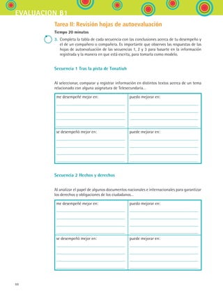 evaluacion b1
88
Tarea II: Revisión hojas de autoevaluación
Tiempo 20 minutos
3.	 Completa la tabla de cada secuencia con las conclusiones acerca de tu desempeño y
el de un compañero o compañera. Es importante que observes las respuestas de las
hojas de autoevaluación de las secuencias 1, 2 y 3 para basarte en la información
registrada y la manera en que está escrita, para tomarla como modelo.
Secuencia 1 Tras la pista de Tonatiuh
Al seleccionar, comparar y registrar información en distintos textos acerca de un tema
relacionado con alguna asignatura de Telesecundaria…
me desempeñé mejor en: puedo mejorar en:
se desempeñó mejor en: puede mejorar en:
Secuencia 2 Hechos y derechos
Al analizar el papel de algunos documentos nacionales e internacionales para garantizar
los derechos y obligaciones de los ciudadanos…
me desempeñé mejor en: puedo mejorar en:
se desempeñó mejor en: puede mejorar en:
ESPANOL II B1 SEVA.indd 88 6/11/07 9:09:30 PM
 