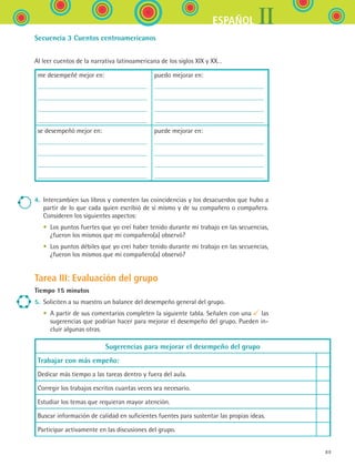 IIESPAÑOL
89
Secuencia 3 Cuentos centroamericanos
Al leer cuentos de la narrativa latinoamericana de los siglos XIX y XX…
me desempeñé mejor en: puedo mejorar en:
se desempeñó mejor en: puede mejorar en:
4.	 Intercambien sus libros y comenten las coincidencias y los desacuerdos que hubo a
partir de lo que cada quien escribió de sí mismo y de su compañero o compañera.
Consideren los siguientes aspectos:
	 •	 Los puntos fuertes que yo creí haber tenido durante mi trabajo en las secuencias,
¿fueron los mismos que mi compañero(a) observó?
	 •	 Los puntos débiles que yo creí haber tenido durante mi trabajo en las secuencias,
¿fueron los mismos que mi compañero(a) observó?
Tarea III: Evaluación del grupo
Tiempo 15 minutos
5.	 Soliciten a su maestro un balance del desempeño general del grupo.
	 •	 A partir de sus comentarios completen la siguiente tabla. Señalen con una las
sugerencias que podrían hacer para mejorar el desempeño del grupo. Pueden in-
cluir algunas otras.
Sugerencias para mejorar el desempeño del grupo
Trabajar con más empeño:
Dedicar más tiempo a las tareas dentro y fuera del aula.
Corregir los trabajos escritos cuantas veces sea necesario.
Estudiar los temas que requieran mayor atención.
Buscar información de calidad en suficientes fuentes para sustentar las propias ideas.
Participar activamente en las discusiones del grupo.
ESPANOL II B1 SEVA.indd 89 6/11/07 9:09:30 PM
 