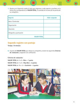 IIESPAÑOL
95
7.	 Anoten en el siguiente cuadro el valor que asignaron a cada aspecto y escriban, en la
última fila correspondiente al VALOR TOTAL, el resultado de la suma de los puntos de	
su compañero.
Aspecto Valor asignado
Ideas / Contenido
Organización
Oraciones
Ortografía y puntuación
VALOR TOTAL
Segundo registro con puntaje
Tiempo: 10 minutos
8.	 A partir del VALOR TOTAL que obtuvo tu compañero, revisen los siguientes Criterios
de evaluación y asígnenle una calificación.
Criterios de evaluación:
VALOR TOTAL de 4 a 6 = Bien = 1 punto
VALOR TOTAL de 7 a 9 = Muy Bien = 2 puntos
VALOR TOTAL de 10 a 12 = Excelente = 3 puntos
ESPANOL II B1 SEVA.indd 95 6/11/07 9:09:32 PM
 