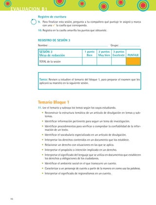 evaluacion b1
96
Registro de escritura
9.	 Para finalizar esta sesión, pregunta a tu compañero qué puntaje te asignó y marca
con una la casilla que corresponda.
10.	Registra en la casilla amarilla los puntos que obtuviste.
REGISTRO DE SESIÓN 3
Nombre:   Grupo:
SESIÓN 3
Mesa de redacción
1 punto
Bien
2 puntos
Muy bien
3 puntos
Excelente
  
PUNTAJE
TOTAL de la sesión
Tarea: Revisen y estudien el temario del bloque 1, para preparar el examen que les
aplicará su maestro en la siguiente sesión.
Temario Bloque 1
11.	Lee el temario y subraya los temas según los vayas estudiando.
	 •	 Reconstruir la estructura temática de un artículo de divulgación en temas y sub-
temas.
	 •	 Identificar información pertinente para seguir un tema de investigación.
	 •	 Identificar procedimientos para verificar o comprobar la confiabilidad de la infor-
mación de un texto.
	 •	 Identificar el vocabulario especializado en un artículo de divulgación.
	 •	 Interpretar los derechos contenidos en un documento que los establece.
	 •	 Relacionar un derecho con situaciones en las que se aplica.
	 •	 Interpretar el propósito o intención implicado en un derecho.
	 •	 Interpretar el significado del lenguaje que se utiliza en documentos que establecen
los derechos y obligaciones de los ciudadanos.
	 •	 Identificar el ambiente social en el que transcurre un cuento.
	 •	 Caracterizar a un personaje de cuento a partir de la manera en como usa las palabras.
	 •	 Interpretar el significado de regionalismos en un cuento.
ESPANOL II B1 SEVA.indd 96 6/11/07 9:09:32 PM
 