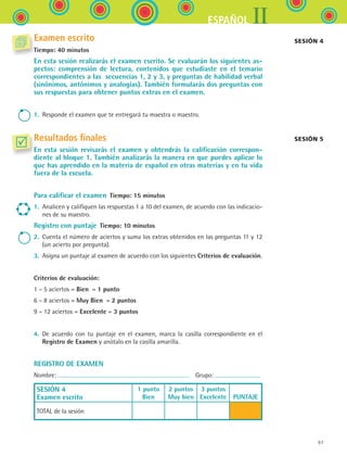 IIESPAÑOL
97
Examen escrito
Tiempo: 40 minutos
En esta sesión realizarás el examen escrito. Se evaluarán los siguientes as-
pectos: comprensión de lectura, contenidos que estudiaste en el temario
correspondientes a las secuencias 1, 2 y 3, y preguntas de habilidad verbal
(sinónimos, antónimos y analogías). También formularás dos preguntas con
sus respuestas para obtener puntos extras en el examen.
1.	 Responde el examen que te entregará tu maestra o maestro.
Resultados finales
En esta sesión revisarás el examen y obtendrás la calificación correspon-
diente al bloque 1. También analizarás la manera en que puedes aplicar lo
que has aprendido en la materia de español en otras materias y en tu vida
fuera de la escuela.
Para calificar el examen  Tiempo: 15 minutos
1.	 Analicen y califiquen las respuestas 1 a 10 del examen, de acuerdo con las indicacio-
nes de su maestro.
Registro con puntaje  Tiempo: 10 minutos
2.	 Cuenta el número de aciertos y suma los extras obtenidos en las preguntas 11 y 12
(un acierto por pregunta).
3.	 Asigna un puntaje al examen de acuerdo con los siguientes Criterios de evaluación.
Criterios de evaluación:
1 – 5 aciertos = Bien  = 1 punto
6 – 8 aciertos = Muy Bien  = 2 puntos
9 – 12 aciertos = Excelente = 3 puntos
4.	 De acuerdo con tu puntaje en el examen, marca la casilla correspondiente en el	
Registro de Examen y anótalo en la casilla amarilla.
REGISTRO DE EXAMEN
Nombre:   Grupo:
SESIÓN 4
Examen escrito
1 punto
Bien
2 puntos
Muy bien
3 puntos
Excelente
  
PUNTAJE
TOTAL de la sesión
Sesión 4
Sesión 5
ESPANOL II B1 SEVA.indd 97 6/11/07 9:09:32 PM
 