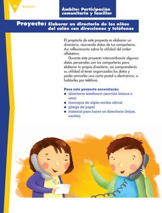 BLOQUE I28
El propósito de este proyecto es elaborar un
directorio, reuniendo datos de tus compañeros.
Así reflexionarás sobre la utilidad del orden
alfabético.
Durante este proyecto intercambiarás algunos
datos personales con tus compañeros para
elaborar tu propio directorio, así comprenderás
su utilidad al tener organizados los datos y
poder enviarles una carta postal o electrónica, o
hablarles por teléfono.
Para este proyecto necesitarás:
● directorio telefónico (sección blanca u
otra)
● fotocopia de algún recibo oficial
● pliego de papel
● material para hacer un directorio (hojas,
cartón)
Proyecto: Elaborar un directorio de los niños
del salón con direcciones y teléfonos
Ámbito: Participación
comunitaria y familiar
AB-ESP-3-P-001-160.indd 28 25/11/11 10:09
 