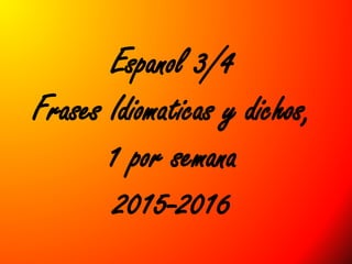 Espanol 3/4
Frases Idiomaticas y dichos,
1 por semana
2015-2016
 