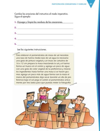 61PARTICIPACIÓN COMUNITARIA Y FAMILIAR
Cambia las oraciones del instructivo al modo imperativo.
Sigue el ejemplo:
1. Enjuaga y limpia los residuos de los cascarones.
2.
3.
4.
5.
Lee las siguientes instrucciones.
Para elaborar el portarretratos de masa de sal necesitas
una taza de harina media taza de sal agua la necesaria
una gota de pintura vegetal y un trozo de cartulina de
16 x 12 cm prepara la masa mezclando la sal y el harina
forma un hueco en el centro y agrega un poco de agua
con una gota de color vegetal de tu preferencia y mezcla
los ingredientes hasta formar una masa si se hacen gru-
mos agrega un poco más de agua forma con la masa el
marco del portarretratos deja secar durante un día de pre-
ferencia bajo el sol pega el cartón al portarretratos única-
mente por tres lados para que puedas meter la fotografía.
Para elaborar el portarretratos de masa de sal necesitas
mente por tres lados para que puedas meter la fotografía.
AB-ESP-4-P-001-160.indd 61 25/11/11 13:51
 