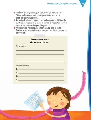 63PARTICIPACIÓN COMUNITARIA Y FAMILIAR
Portarretratos
de masa de sal
Materiales
Instrucciones
1.
2.
3.
4.
2. Realicen los esquemas que apoyarán sus instrucciones.
Elaboren los necesarios para que se comprenda cada
paso de las instrucciones.
3. Redacten las instrucciones para cada esquema. Utilicen la
puntuación necesaria (puntos o comas) si necesitan escribir
más de una instrucción por diagrama.
4. Numeren las indicaciones y lean en voz alta su texto.
Revisen si las instrucciones se comprenden. Si es necesario,
corríjanlas.
AB-ESP-4-P-001-160.indd 63 25/11/11 13:51
 