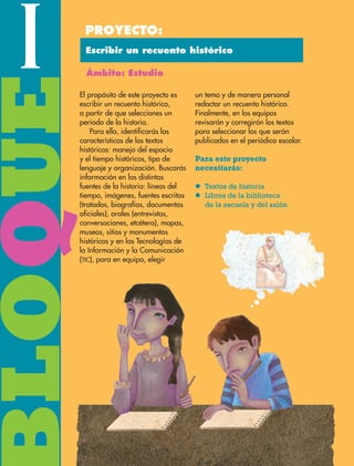 BLOQUEI Proyecto:
Ámbito: Estudio
Escribir un recuento histórico
El propósito de este proyecto es
escribir un recuento histórico,
a partir de que selecciones un
periodo de la historia.
Para ello, identificarás las
características de los textos
históricos: manejo del espacio
y el tiempo históricos, tipo de
lenguaje y organización. Buscarás
información en las distintas
fuentes de la historia: líneas del
tiempo, imágenes, fuentes escritas
(tratados, biografías, documentos
oficiales), orales (entrevistas,
conversaciones, etcétera), mapas,
museos, sitios y monumentos
históricos y en las Tecnologías de
la Información y la Comunicación
(TIC), para en equipo, elegir
un tema y de manera personal
redactar un recuento histórico.
Finalmente, en los equipos
revisarán y corregirán los textos
para seleccionar los que serán
publicados en el periódico escolar.
Para este proyecto
necesitarás:
l	Textos de historia
l	Libros de la biblioteca
de la escuela y del salón
ESPAÑOL-6.indb 8 22/11/11 10:20
 