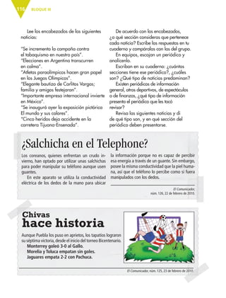 BLOQUE III116
Lee los encabezados de las siguientes
noticias:
“Se incrementa la campaña contra
el tabaquismo en nuestro país”.
“Elecciones en Argentina transcurren
en calma”.
“Atletas paraolímpicos hacen gran papel
en los Juegos Olímpicos”.
“Elegante bautizo de Carlitos Vargas;
familia y amigos festejaron”.
“Importante empresa internacional invierte
en México”.
“Se inauguró ayer la exposición pictórica
El mundo y sus colores”.
“Cinco heridos deja accidente en la
carretera Tijuana-Ensenada”.
De acuerdo con los encabezados,
¿a qué sección consideras que pertenece
cada noticia? Escribe las respuestas en tu
cuaderno y compáralas con las del grupo.
En equipos, escojan un periódico y
analícenlo.
Escriban en su cuaderno: ¿cuántas
secciones tiene ese periódico?, ¿cuáles
son? ¿Qué tipo de noticias predominan?
Existen periódicos de información
general, otros deportivos, de espectáculos
o de finanzas, ¿qué tipo de información
presenta el periódico que les tocó
revisar?
Revisa las siguientes noticias y di
de qué tipo son, y en qué sección del
periódico deben presentarse.
¿Salchicha en el Telephone?
Chivas
hace historia
la información porque no es capaz de percibir
esa energía a través de un guante. Sin embargo,
posee la misma conductividad que la piel huma-
na, así que el teléfono lo percibe como si fuera
manipulados con los dedos.
El Comunicador,
núm. 126, 22 de febrero de 2010.
El Comunicador, núm. 125, 23 de febrero de 2010.
Aunque Puebla los puso en aprietos, los tapatíos lograron
su séptima victoria,desde el inicio del torneo Bicentenario.
Monterrey goleó 3-0 al Gallo.
Morelia y Toluca empatan sin goles.
Jaguares empata 2-2 con Pachuca.
Los coreanos, quienes enfrentan un crudo in-
vierno, han optado por utilizar unas salchichas
para poder manipular su teléfono aunque usen
guantes.
En este aparato se utiliza la conductividad
eléctrica de los dedos de la mano para ubicar
ESPAÑOL-6.indb 116 22/11/11 10:22
 