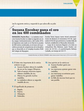 EVALUACIÓN 123
Lee la siguiente noticia y responde lo que sobre ella se pide:
Susana Escobar gana el oro
en los 400 combinados
MAYAGÜEZ, Puerto Rico.— La nadadora mexi-
cana Susana Escobar se colgó su segundo oro en
los Juegos Centroamericanos y del Caribe 2010,
al imponerse esta tarde en la final de la prueba
de 400 metros combinados, en el marco de la pe-
núltima jornada de competencias de la disciplina
que se desarrolla en el Complejo Acuático RUM
del Colegio de Mayagüez.
Escobar Torres impuso nuevo récord centroame-
ricano de distancia al cronometrar 4:51:42, supe-
rando el 4:52:42 que pertenecía a CarolynAdel,de
Surinam, establecido en Maracaibo,Venezuela.
Luego de la mexicana llegaron a la meta su
compatriota Rita Medrano, quien finalizó con
crono de 4:21:42, y la puertorriqueña Bárbara
Carballo, con tiempo de 5:01:77.
Comisión Nacional del Deporte (CONADE). www.conade.gob.mx Consultado el 23 de julio de 2010
8.	El dato más importante de la noticia
anterior es que:
a)	 Susana Escobar obtuvo la medalla
de oro en los Juegos Olímpicos.
b)	 Todo el equipo mexicano espera
obtener medallas de oro.
c)	 México ha ganado muchas
medallas.
d)	 La nadadora obtuvo su segunda
medalla de oro.
9.	El significado de presea es:
	 a)	 Regalo.
	 b)	 Premio.
	 	c)	 Obsequio.
	 d)	 Galardón.
10. Una opinión en la noticia es:
a)	 Susana Escobar ganó una
medalla.
b)	 Los mexicanos quieren ganar más
medallas.
c)	 Los mexicanos se entrenan para
ganar medallas.
d)	 La falta de recursos hará que no
sea posible.
ESPAÑOL-6.indb 123 22/11/11 10:22
 