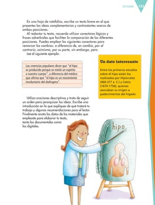ESTUDIO 133
En una hoja de rotafolios, escribe un texto breve en el que
presentes las ideas complementarias y contrastantes acerca de
ambas posiciones.
Al redactar tu texto, recuerda utilizar conectores lógicos y
frases adverbiales que faciliten la comparación de las diferentes
posiciones. Puedes emplear los siguientes conectores para
remarcar los cambios: a diferencia de, en cambio, por el
contrario, asimismo, por su parte, sin embargo, pero.
Lee el siguiente ejemplo:
Las creencias populares dicen que “el hipo
es producido porque se metió un espíritu
a nuestro cuerpo”, a diferencia del médico
que afirma que “el hipo es un movimiento
involuntario del diafragma”.
Utiliza oraciones descriptivas y trata de seguir
un orden para jerarquizar las ideas. Escribe una
introducción en la que expliques de qué tratará tu
trabajo y algunas recomendaciones para el lector.
Finalmente anota los datos de los materiales que
empleaste para elaborar tu texto,
tanto los documentales como
los digitales.
Un dato interesante
Entre los primeros estudios
sobre el hipo están los
realizados por Hipócrates
(460-377 a. C.) y Celsio
(1670-1756), quienes
asociaban su origen a
padecimientos del hígado.
ESPAÑOL-6.indb 133 22/11/11 10:22
 