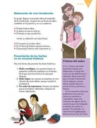 ESTUDIO 15
Elaboración de una introducción
En grupo, lleguen a acuerdos sobre el contenido
de la introducción. A partir de una lluvia de ideas,
anótenlas en el pizarrón y en sus cuadernos:
	El texto tratará sobre...
	La época en que se sitúa es…
	El tiempo en que sucedió fue…
Inicien su redacción con estas frases:
	El recuento va a tratar sobre…
	En mi libro de Historia aparece el tema…
	El personaje histórico más importante es…
Presentación de los hechos
en un recuento histórico
Hay tres formas de presentar los textos históricos:
1.	Orden cronológico. Los acontecimientos se
presentan conforme sucedieron en el tiempo:
de lo que ocurrió primero a lo que pasó
después.
2.	Orden lógico. Los sucesos se presentan en una
relación de causa-efecto: porque sucedió A,
aconteció B.
3.	Por orden de importancia. Primero, los hechos
que se consideren relevantes y después los
menos importantes.
Fichero del saber
En tu “Fichero del saber”
guardarás tarjetas que
elaborarás a lo largo del
curso con tus definiciones y
ejemplos. Éstas te servirán
para recordar información
útil al redactar y revisar
textos. Escribe ahora tu
primera ficha y estrena tu
fichero.
En los recuentos históricos
predomina el uso de los
verbos en pretérito y
copretérito. Copia tres
oraciones de alguno de los
recuentos que has trabajado
y subraya los verbos en
pasado. Por ejemplo: Los
reyes etruscos gobernaron
Roma durante casi cien años.
ESPAÑOL-6.indb 15 22/11/11 10:20
 