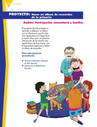 BLOQUE V170
Ámbito: Participación comunitaria y familiar
El propósito de este proyecto es
aprender a elaborar un álbum
con la información que ha sido
más significativa a lo largo de la
primaria. Para esto, recuperarás
información de los eventos más
significativos de la primaria, con
la que podrás organizar y editar
un álbum de recuerdos.
Para este proyecto
necesitarás:
l	Textos realizados durante
el año escolar
l	 Libros de la Biblioteca
Escolar
Proyecto: Hacer un álbum de recuerdos
de la primaria
ESPAÑOL-6.indb 170 22/11/11 10:22
 