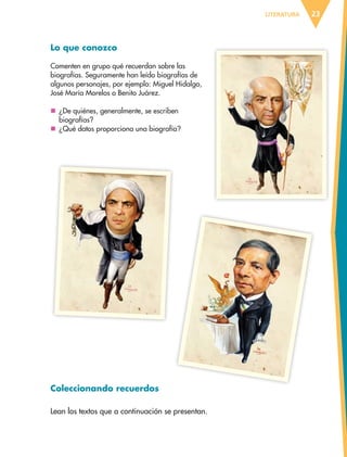 LITERATURA 23
Lo que conozco
Comenten en grupo qué recuerdan sobre las
biografías. Seguramente han leído biografías de
algunos personajes, por ejemplo: Miguel Hidalgo,
José María Morelos o Benito Juárez.
	¿De quiénes, generalmente, se escriben
biografías?
	¿Qué datos proporciona una biografía?
Coleccionando recuerdos
Lean los textos que a continuación se presentan.
ESPAÑOL-6.indb 23 22/11/11 10:20
 