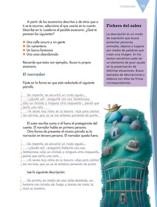 73LITERATURA
A partir de los escenarios descritos o de otros que a
ti se te ocurran, selecciona el que usarás en tu cuento.
Describe en tu cuaderno el posible escenario. ¿Qué te
parecen los siguientes?
	Una calle oscura y sin gente
	Un cementerio
	Un barco fantasma
	Una casa abandonada
Recuerda que éstos son ejemplos. Busca tu propio
escenario.
El narrador
Fíjate en la forma en que está redactado el siguiente
párrafo.
De repente, se escuchó un ruido agudo…
—¿Quién es? –pregunté con voz temblorosa;
sólo un chillido y ninguna otra respuesta–, pensé que
sería una rata.
—A veces hay ratas en la basura –dije para calmar
los nervios, que ya se me estaban poniendo de punta.
El autor escribe como si él fuera el protagonista del
cuento. El narrador habla en primera persona.
Otra forma de presentar el mismo párrafo es la
narración en tercera persona. El narrador queda fuera.
De repente, se escuchó un ruido agudo…
—¿Quién es? –preguntó Roberto con voz
temblorosa; sólo un chillido y ninguna otra respuesta,
pensé que sería una rata.
—A veces hay ratas en la basura —dijo para calmar
los nervios, que ya se le estaban poniendo de punta.
Lee la siguiente descripción:
De pronto, en medio de una calle desolada, un
hombre con mirada de fuego y manos de hielo, le
tocó el hombro.
Fichero del saber
La descripción es un modo
de expresión que busca
presentar personas,
animales, objetos o lugares
por medio de palabras que
crean una imagen. En los
textos narrativos suele ser
un elemento de gran ayuda
en la presentación de
distintas situaciones. Busca
ejemplos de descripciones y
elabora con ellos las fichas
correspondientes.
ESPAÑOL-6.indb 73 22/11/11 10:21
 