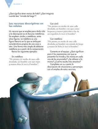 BLOQUE II74
¿Qué significa tener manos de hielo? ¿Qué imaginas
cuando lees “mirada de fuego”?
Los recursos descriptivos en
los relatos
Un recurso que se emplea para darle vida
a la descripción es el discurso metafórico.
Se emplean símiles y metáforas, entre
otras figuras. La metáfora es una
figura literaria en la que se atribuyen
características propias de una cosa a
otra. Una forma más simple de elaborar
metáforas es a partir de la comparación.
Revisa los siguientes ejemplos:
Sin metáfora:
“De pronto, en medio de una calle
desolada, un hombre con ojos rojos
y manos frías, le tocó el hombro”.
Con símil:
“De pronto, en medio de una calle
desolada, un hombre con ojos como
hoguera y manos parecidas a las de
un esqueleto, le tocó el hombro”.
Con metáfora:
“De pronto, en medio de una calle
desolada, un hombre con mirada de fuego
y manos de hielo, le tocó el hombro”.
Comenta en el equipo: ¿Qué significan
para ti las expresiones con que se
presentan la mirada y las manos en cada
uno de los enunciados? ¿Se refieren a lo
mismo? ¿Cuál te resulta más atractiva?
Completen en su cuento la
descripción de situaciones y personajes
con el empleo de estos recursos.
ESPAÑOL-6.indb 74 22/11/11 10:21
 