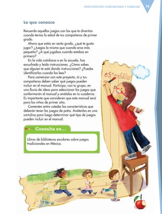 Consulta en…
79PARTICIPACIÓN COMUNITARIA Y FAMILIAR
Lo que conozco
Recuerda aquellos juegos con los que te divertías
cuando tenías la edad de tus compañeros de primer
grado.
Ahora que estás en sexto grado, ¿qué te gusta
jugar? ¿Juegas lo mismo que cuando eras más
pequeño? ¿A qué jugabas cuando estabas en
primero?
En la vida cotidiana o en la escuela, has
escuchado y leído instrucciones. ¿Cómo sabes
que alguien te está dando instrucciones? ¿Puedes
identificarlas cuando las lees?
Para comenzar con este proyecto, tú y tus
compañeros deben saber qué juegos pueden
incluir en el manual. Participa, con tu grupo, en
una lluvia de ideas para seleccionar los juegos que
conformarán el manual y anótalos en tu cuaderno.
Es importante que consideren que este manual será
para los niños de primer año.
Comenten entre ustedes las características que
deberán tener los juegos de patio. Anótenlas en una
cartulina para luego determinar qué tipo de juegos
pueden incluir en el manual.
Libros de bibliotecas escolares sobre juegos
tradicionales en México.
ESPAÑOL-6.indb 79 22/11/11 10:21
 