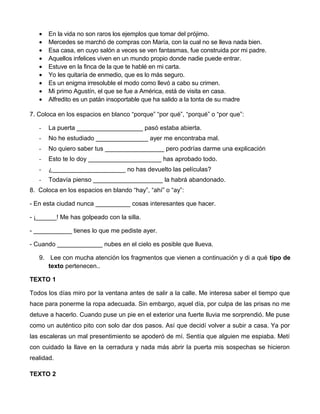 · En la vida no son raros los ejemplos que tomar del prójimo. 
· Mercedes se marchó de compras con María, con la cual no se lleva nada bien. 
· Esa casa, en cuyo salón a veces se ven fantasmas, fue construida por mi padre. 
· Aquellos infelices viven en un mundo propio donde nadie puede entrar. 
· Estuve en la finca de la que te hablé en mi carta. 
· Yo les quitaría de enmedio, que es lo más seguro. 
· Es un enigma irresoluble el modo como llevó a cabo su crimen. 
· Mi primo Agustín, el que se fue a América, está de visita en casa. 
· Alfredito es un patán insoportable que ha salido a la tonta de su madre 
7. Coloca en los espacios en blanco “porque” “por qué”, “porqué” o “por que”: 
- La puerta ___________________ pasó estaba abierta. 
- No he estudiado _______________ ayer me encontraba mal. 
- No quiero saber tus _________________ pero podrías darme una explicación 
- Esto te lo doy _____________________ has aprobado todo. 
- ¿_____________________ no has devuelto las películas? 
- Todavía pienso ____________________ la habrá abandonado. 
8. Coloca en los espacios en blando “hay”, “ahí” o “ay”: 
- En esta ciudad nunca __________ cosas interesantes que hacer. 
- ¡______! Me has golpeado con la silla. 
- ___________ tienes lo que me pediste ayer. 
- Cuando _____________ nubes en el cielo es posible que llueva. 
9. Lee con mucha atención los fragmentos que vienen a continuación y di a qué tipo de 
texto pertenecen.. 
TEXTO 1 
Todos los días miro por la ventana antes de salir a la calle. Me interesa saber el tiempo que 
hace para ponerme la ropa adecuada. Sin embargo, aquel día, por culpa de las prisas no me 
detuve a hacerlo. Cuando puse un pie en el exterior una fuerte lluvia me sorprendió. Me puse 
como un auténtico pito con solo dar dos pasos. Así que decidí volver a subir a casa. Ya por 
las escaleras un mal presentimiento se apoderó de mí. Sentía que alguien me espiaba. Metí 
con cuidado la llave en la cerradura y nada más abrir la puerta mis sospechas se hicieron 
realidad. 
TEXTO 2 
 