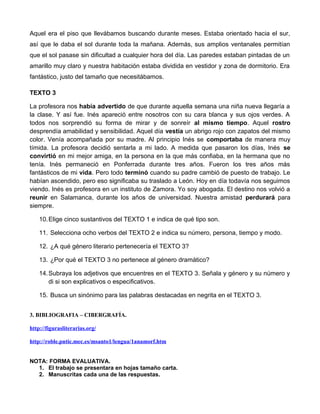 Aquel era el piso que llevábamos buscando durante meses. Estaba orientado hacia el sur, 
así que le daba el sol durante toda la mañana. Además, sus amplios ventanales permitían 
que el sol pasase sin dificultad a cualquier hora del día. Las paredes estaban pintadas de un 
amarillo muy claro y nuestra habitación estaba dividida en vestidor y zona de dormitorio. Era 
fantástico, justo del tamaño que necesitábamos. 
TEXTO 3 
La profesora nos había advertido de que durante aquella semana una niña nueva llegaría a 
la clase. Y así fue. Inés apareció entre nosotros con su cara blanca y sus ojos verdes. A 
todos nos sorprendió su forma de mirar y de sonreír al mismo tiempo. Aquel rostro 
desprendía amabilidad y sensibilidad. Aquel día vestía un abrigo rojo con zapatos del mismo 
color. Venía acompañada por su madre. Al principio Inés se comportaba de manera muy 
tímida. La profesora decidió sentarla a mi lado. A medida que pasaron los días, Inés se 
convirtió en mi mejor amiga, en la persona en la que más confiaba, en la hermana que no 
tenía. Inés permaneció en Ponferrada durante tres años. Fueron los tres años más 
fantásticos de mi vida. Pero todo terminó cuando su padre cambió de puesto de trabajo. Le 
habían ascendido, pero eso significaba su traslado a León. Hoy en día todavía nos seguimos 
viendo. Inés es profesora en un instituto de Zamora. Yo soy abogada. El destino nos volvió a 
reunir en Salamanca, durante los años de universidad. Nuestra amistad perdurará para 
siempre. 
10.Elige cinco sustantivos del TEXTO 1 e indica de qué tipo son. 
11. Selecciona ocho verbos del TEXTO 2 e indica su número, persona, tiempo y modo. 
12. ¿A qué género literario pertenecería el TEXTO 3? 
13. ¿Por qué el TEXTO 3 no pertenece al género dramático? 
14.Subraya los adjetivos que encuentres en el TEXTO 3. Señala y género y su número y 
di si son explicativos o especificativos. 
15. Busca un sinónimo para las palabras destacadas en negrita en el TEXTO 3. 
3. BIBLIOGRAFIA – CIBERGRAFÍA. 
http://figurasliterarias.org/ 
http://roble.pntic.mec.es/msanto1/lengua/1anamorf.htm 
NOTA: FORMA EVALUATIVA. 
1. El trabajo se presentara en hojas tamaño carta. 
2. Manuscritas cada una de las respuestas. 
 