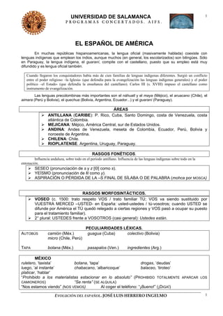 UNIVERSIDAD DE SALAMANCA                                                               1
                             PROGRAMAS CONCERTADOS. AIFS.




                                    EL ESPAÑOL DE AMÉRICA
        En muchas repúblicas hispanoamericanas, la lengua oficial (masivamente hablada) coexiste con
lenguas indígenas que emplean los indios, aunque muchos (en general, los escolarizados) son bilingües. Sólo
en Paraguay, la lengua indígena, el guaraní, compite con el castellano, puesto que su empleo está muy
difundido y es lengua oficial también.

   Cuando llegaron los conquistadores había más de cien familias de lenguas indígenas diferentes. Surgió un conflicto
   entre el poder religioso –la Iglesia- (que defendía para la evangelización las lenguas indígenas generales) y el poder
   político –el Estado- (que defendía la enseñanza del castellano). Carlos III (s. XVIII) impuso el castellano como
   instrumento de evangelización.
        Las lenguas precolombinas más importantes son el náhuatl y el maya (Méjico), el aruacano (Chile), el
aimara (Perú y Bolivia), el quechua (Bolivia, Argentina, Ecuador...) y el guaraní (Paraguay).

                                                 ÁREAS
                 ANTILLANA (CARIBE): P. Rico, Cuba, Santo Domingo, costa de Venezuela, costa
                 atlántica de Colombia.
                 MEJICANA: Méjico, América Central, sur de Estados Unidos.
                 ANDINA: Andes de Venezuela, meseta de Colombia, Ecuador, Perú, Bolivia y
                 noroeste de Argentina.
                 CHILENA: Chile.
                 RIOPLATENSE. Argentina, Uruguay, Paraguay.

                                               RASGOS FONÉTICOS.
        Influencia andaluza, sobre todo en el periodo antillano. Influencia de las lenguas indígenas sobre todo en la
entonación.
         SESEO (pronunciación de s y z [Θ] como s).
         YEÍSMO (pronunciación de lll como y).
         ASPIRACIÓN O PÉRDIDA DE LA –S FINAL DE SÍLABA O DE PALABRA (mohca por MOSCA)


                                    RASGOS MORFOSINTÁCTICOS.
         VOSEO (c. 1500: trato respeto VOS / trato familiar TÚ; VOS va siendo sustituido por
         VUESTRA MERCED –USTED- en España: usted-ustedes / tú-vosotros; cuando USTED se
         difunde por América el TÚ quedó relegado a ciertas regiones y VOS pasó a ocupar su puesto
         para el tratamiento familiar).
         2° plural: USTEDES frente a VOSOTROS (casi general): Ustedes están.

                                           PECULIARIDADES LÉXICAS.
AUTOBÚS          camión (Méx.)              guagua (Cuba)  colectivo (Bolivia)
                 micro (Chile, Perú)

TAPA             botana (Méx.)              pasapalos (Ven.)           ingredientes (Arg.)

        MÉXICO
ruletero, ‘taxista’         botana, ‘tapa’                         drogas, ‘deudas’
luego, ‘al instante’        chabacano, ‘albaricoque’               balaceo, ‘tiroteo’
platicar, ‘hablar’
“Prohibido a los materialistas estacionar en lo absoluto” (PROHIBIDO TOTALMENTE APARCAR LOS
CAMIONEROS)                 “Se renta” (SE ALQUILA)
“Nos estamos viendo” (NOS VEMOS)           Al coger el teléfono: “¡Bueno!” (¡DIGA!)

                      EVOLUCIÓN DEL ESPAÑOL. JOSÉ LUIS HERRERO INGELMO                                                  1
 