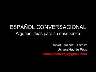 ESPAÑOL CONVERSACIONAL
 Algunas ideas para su enseñanza

                   Daniel Jiménez Sánchez
                       Universidad de Pécs
             danieljimenezdjs@gmail.com
 