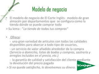 Modelo de negocio El modelo de negocio de El Corte Inglés:  modelo de gran almacén por departamentos que  se configura como la tienda dónde se puede comprar todo > Su lema : ” La tienda de todas tus compras ” Ofrece : -  una gran variedad de artículos con todas las calidades disponibles para abarcar a todo tipo de usuarios, - un servicio de valor añadido alrededor de la compra ( Servicio a domicilio, listas de bodas y compras, sastrería y arreglos incluidos en el precio, etc.) -  la garantía de calidad y satisfacción del cliente mediante la devolución del precio pagado > Si no queda satisfecho, le devolvemos su dinero . 