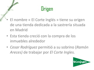 Origen El nombre « El Corte Inglés » tiene su origen de una tienda dedicada a la sastrería situada en Madrid Esta tienda creció con la compra de los inmuebles alrededor Cesar Rodríguez  permitió a su sobrino ( Ramón Areces)  de trabajar por  El Corte Ingles. 