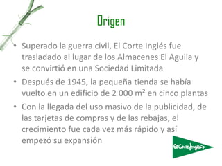 Origen Superado la guerra civil, El Corte Inglés fue trasladado al lugar de los Almacenes El Aguila y se convirtió en una Sociedad Limitada  Después de 1945, la pequeña tienda se había vuelto en un edificio de 2 000 m² en cinco plantas Con la llegada del uso masivo de la publicidad, de las tarjetas de compras y de las rebajas, el crecimiento fue cada vez más rápido y así empezó su expansión 
