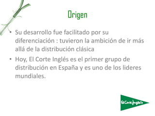 Origen Su desarrollo fue facilitado por su diferenciación : tuvieron la ambición de ir más allá de la distribución clásica  Hoy, El Corte Inglés es el primer grupo de distribución en España y es uno de los lideres mundiales. 