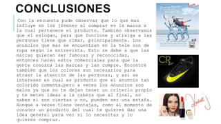 CONCLUSIONES
Con la encuesta pude observar que lo que mas
influye en los jóvenes al comprar es la marca a
la cual pertenece el producto. También observamos
que el eslogan, para que funcione y atraiga a las
personas tiene que rimar, principalmente. Los
anuncios que mas se encuentran en la tele son de
ropa según la entrevista. Esto se debe a que las
marcas quieren ser famosas y reconocidas,
entonces hacen estos comerciales para que la
gente conozca las marcas y las compre. Encontré
también que los colores son necesarios para
atraer la atención de las personas, y así se
interesen en cual es producto que el anuncio tan
colorido comenta.pero a veces los anuncios son
malos ya que no te dejan tener un criterio propio
y te meten ideas a la cabeza que al final, no
sabes si son ciertas o no, pueden ser una estafa.
Aunque a veces tiene ventajas, como al momento de
conocer un producto del cual te quieres dar una
idea general para ver si lo necesitas y lo
quieres comprar.
 
