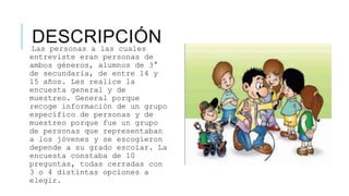 DESCRIPCIÓNLas personas a las cuales
entreviste eran personas de
ambos géneros, alumnos de 3°
de secundaria, de entre 14 y
15 años. Les realice la
encuesta general y de
muestreo. General porque
recoge información de un grupo
específico de personas y de
muestreo porque fue un grupo
de personas que representaban
a los jóvenes y se escogieron
depende a su grado escolar. La
encuesta constaba de 10
preguntas, todas cerradas con
3 o 4 distintas opciones a
elegir.
 