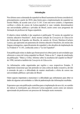 9
El Español en la Enseñanza Universitaria Brasileña
O Espanhol no Ensino Universitário Brasileiro
Introdução
Nos últimos anos a demanda do espanhol no Brasil aumentou de forma considerável,
principalmente a partir de 2010, data limite para a implementação do espanhol no
Ensino Médio, de acordo com a Lei 11.161. Com este novo cenário, é importante
verificar a oferta de cursos de Letras-espanhol (e suas variadas denominações)
nas universidades públicas e privadas do Brasil, assim como seus programas de
formação de professor de língua espanhola.
O objetivo deste trabalho é dar sequência à publicação “O ensino do espanhol no
sistema educativo brasileiro”, desta mesma coleção da Consejería de Educación
da Embaixada da Espanha em Brasília, de autoria de Álvaro Martínez-Cachero
Laseca, que apresenta um panorama do sistema educativo brasileiro; do ensino das
línguas estrangeiras, especificamente do espanhol; e dos desafios da implantação da
Lei Federal nº 11.161, conhecida como a “Lei do Espanhol”.
Esta publicação reúne os dados que foram possíveis obter junto às universidades que
oferecem o curso de Letras-espanhol no Brasil. Trata-se da 1ª. etapa de atualização
da publicação: “Datos y Cifras. Informe sobre la enseñanza del español en Brasil”
de 1998, iniciativa também da Consejería de Educación.
As informações estão organizadas por regiões e seus respectivos Estados. É
importante mencionar que não pretende ser uma coleta de dados exaustiva, devido
à extensão do país e a dificuldade de manter atualizada a oferta de cursos nas
universidades públicas e privadas do Brasil.
Outro aspecto importante a mencionar é a dificuldade que enfrentamos para obter os
dados de algumas universidades e a falta de padronização das informações recebidas.
Esperamos que esta publicação contribua para a implantação da nova lei, no sentido
de indicar as instituições que oferecem Letras-espanhol, assim como um número
aproximado de professores em processo de formação neste momento.
 