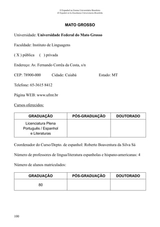 100
O Espanhol no Ensino Universitário Brasileiro
El Español en la Enseñanza Universitaria Brasileña
MATO GROSSO
Universidade: Universidade Federal do Mato Grosso
Faculdade: Instituto de Linguagens
( X ) pública ( ) privada
Endereço: Av. Fernando Corrêa da Costa, s/n
CEP: 78900-000	 Cidade: Cuiabá	 Estado: MT
Telefone: 65-3615 8412	
Página WEB: www.ufmt.br
Cursos oferecidos:
GRADUAÇÃO PÓS-GRADUAÇÃO DOUTORADO
Licenciatura Plena
Português / Espanhol
e Literaturas
Coordenador do Curso/Depto. de espanhol: Roberto Boaventura da Silva Sá
Número de professores de língua/literatura espanholas e hispano-americanas: 4
Número de alunos matriculados:
GRADUAÇÃO PÓS-GRADUAÇÃO DOUTORADO
80
 